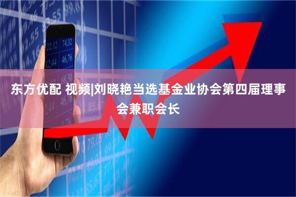 东方优配 视频|刘晓艳当选基金业协会第四届理事会兼职会长