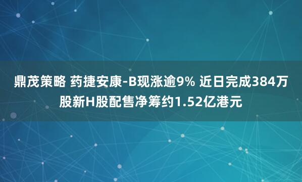鼎茂策略 药捷安康-B现涨逾9% 近日完成384万股新H股配售净筹约1.52亿港元