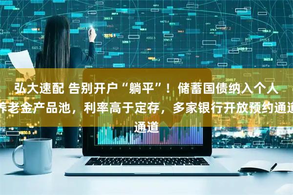弘大速配 告别开户“躺平”！储蓄国债纳入个人养老金产品池，利率高于定存，多家银行开放预约通道