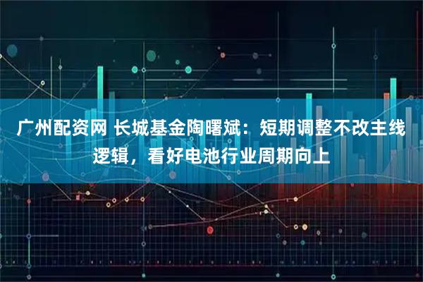广州配资网 长城基金陶曙斌：短期调整不改主线逻辑，看好电池行业周期向上