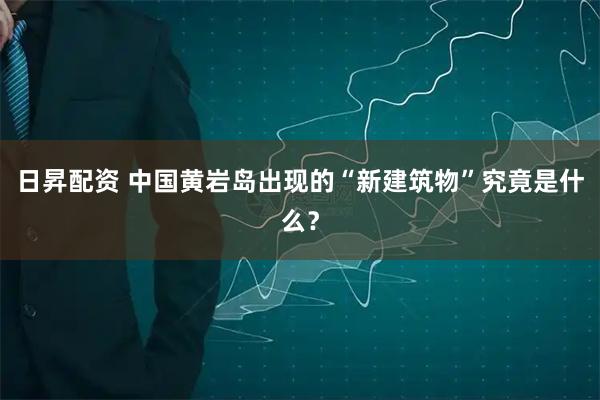 日昇配资 中国黄岩岛出现的“新建筑物”究竟是什么？