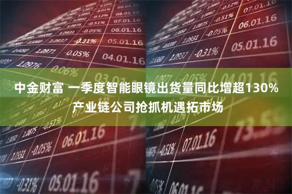 中金财富 一季度智能眼镜出货量同比增超130% 产业链公司抢抓机遇拓市场
