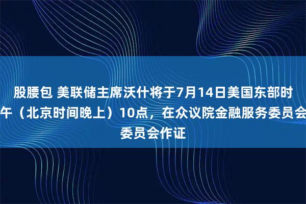 股腰包 美联储主席沃什将于7月14日美国东部时间上午（北京时间晚上）10点，在众议院金融服务委员会作证