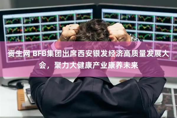 资生网 BFB集团出席西安银发经济高质量发展大会，聚力大健康产业康养未来