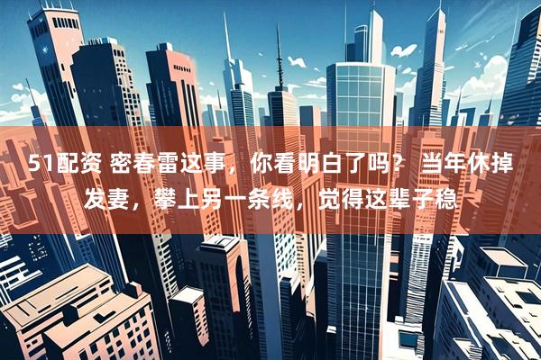 51配资 密春雷这事，你看明白了吗？ 当年休掉发妻，攀上另一条线，觉得这辈子稳