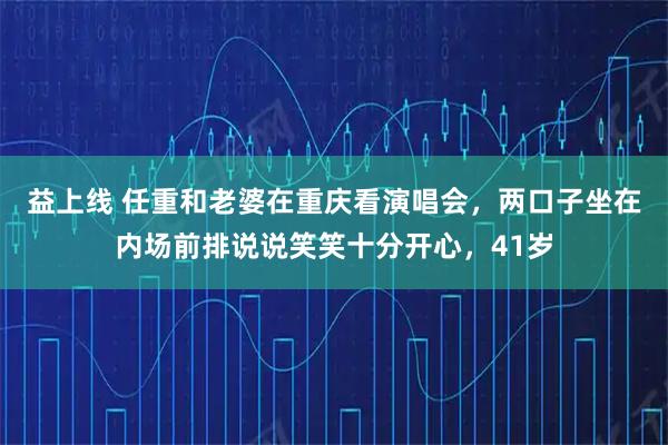 益上线 任重和老婆在重庆看演唱会，两口子坐在内场前排说说笑笑十分开心，41岁