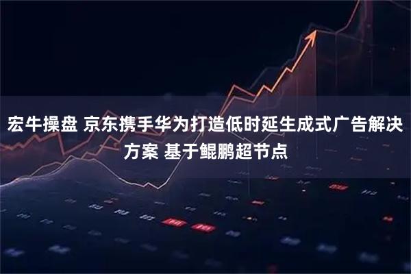 宏牛操盘 京东携手华为打造低时延生成式广告解决方案 基于鲲鹏超节点