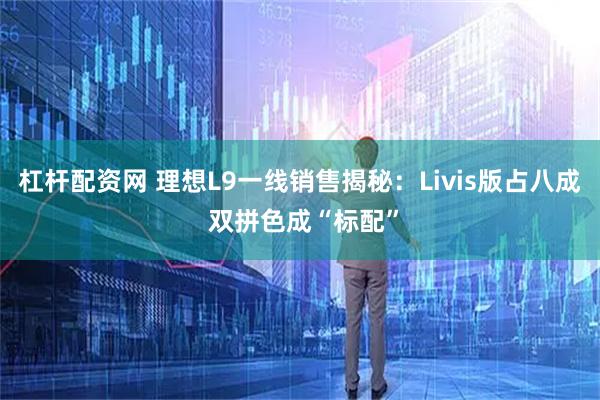 杠杆配资网 理想L9一线销售揭秘：Livis版占八成 双拼色成“标配”