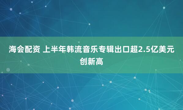 海会配资 上半年韩流音乐专辑出口超2.5亿美元创新高