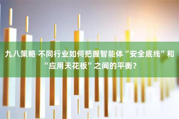 九八策略 不同行业如何把握智能体“安全底线”和“应用天花板”之间的平衡？