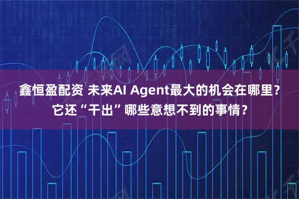 鑫恒盈配资 未来AI Agent最大的机会在哪里？它还“干出”哪些意想不到的事情？