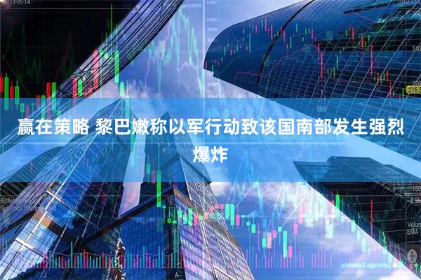 赢在策略 黎巴嫩称以军行动致该国南部发生强烈爆炸