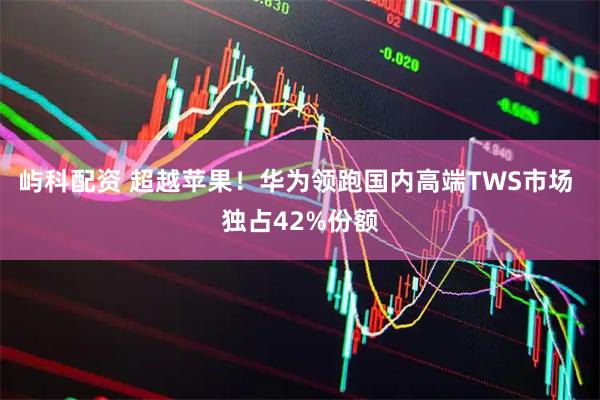 屿科配资 超越苹果!华为领跑国内高端TWS市场 独占42%份额