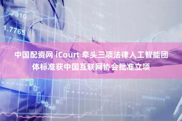 中国配资网 iCourt 牵头三项法律人工智能团体标准获中国互联网协会批准立项