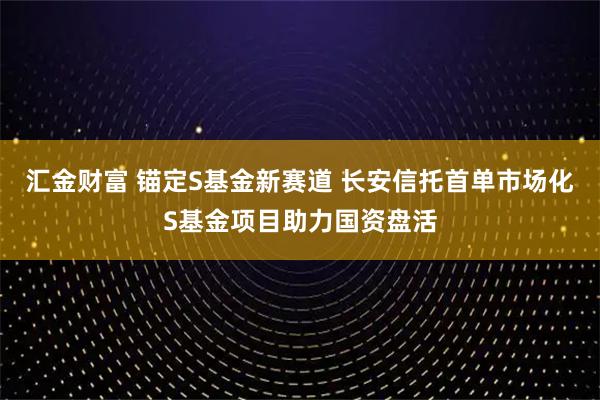 汇金财富 锚定S基金新赛道 长安信托首单市场化S基金项目助力国资盘活